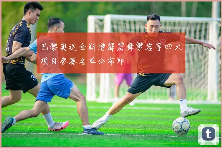 巴黎奥运会新增霹雳舞攀岩等四大项目参赛名单公布即