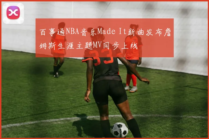 百事通NBA音乐Made It新曲发布詹姆斯生涯主题MV同步上线