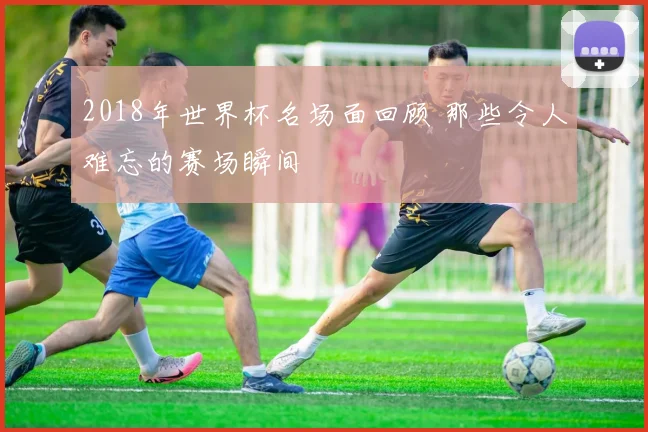 2018年世界杯名场面回顾 那些令人难忘的赛场瞬间