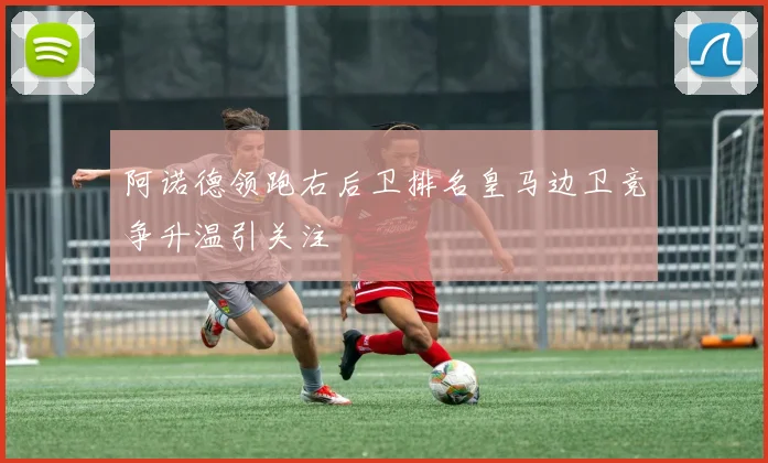 阿诺德领跑右后卫排名皇马边卫竞争升温引关注
