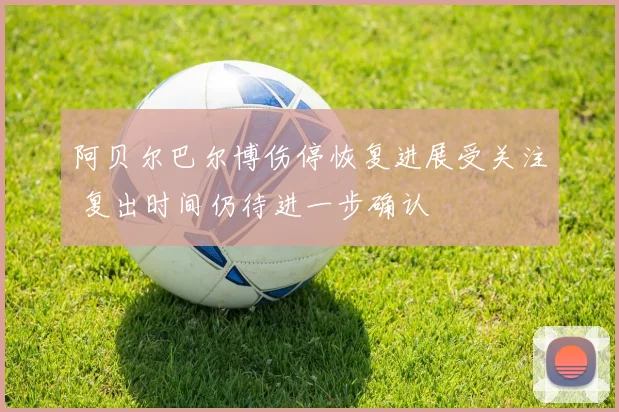 阿贝尔巴尔博伤停恢复进展受关注 复出时间仍待进一步确认