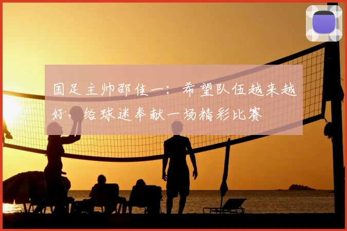 国足主帅邵佳一:希望队伍越来越好,给球迷奉献一场精彩比赛