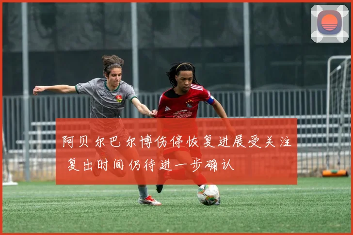 阿贝尔巴尔博伤停恢复进展受关注 复出时间仍待进一步确认
