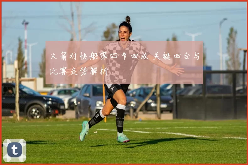 火箭对快船第四节回放 关键回合与比赛走势解析