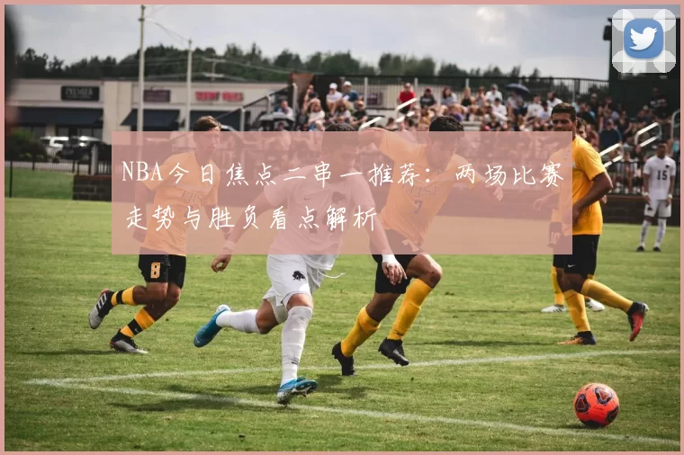 NBA今日焦点二串一推荐：两场比赛走势与胜负看点解析
