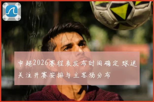 中超2026赛程表发布时间确定 球迷关注开赛安排与主客场分布