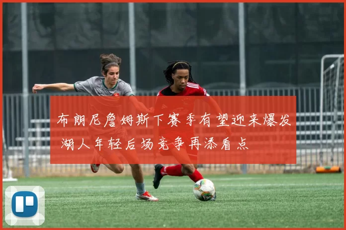 布朗尼詹姆斯下赛季有望迎来爆发 湖人年轻后场竞争再添看点