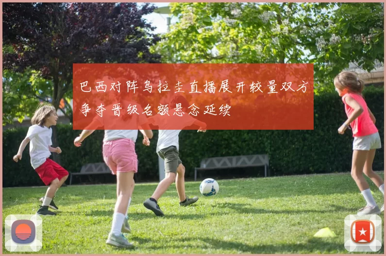 巴西对阵乌拉圭直播展开较量双方争夺晋级名额悬念延续