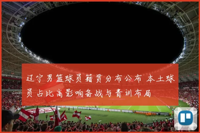 辽宁男篮球员籍贯分布公布 本土球员占比高影响备战与青训布局