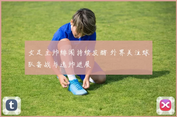 女足主帅绯闻持续发酵 外界关注球队备战与选帅进展