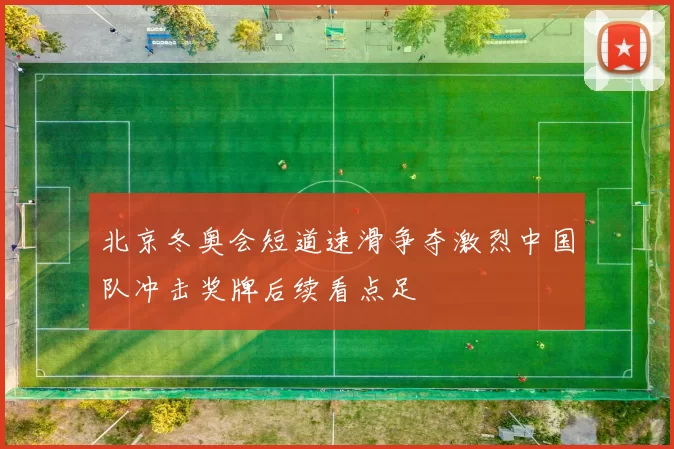 北京冬奥会短道速滑争夺激烈中国队冲击奖牌后续看点足