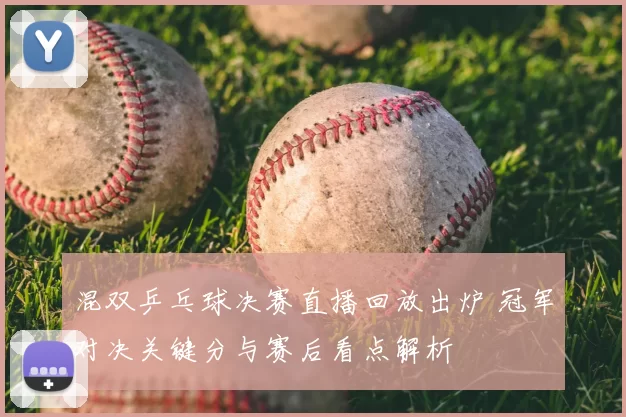 混双乒乓球决赛直播回放出炉 冠军对决关键分与赛后看点解析