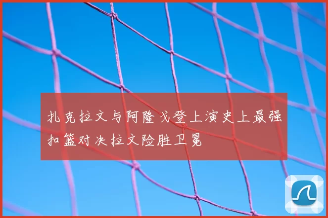 扎克拉文与阿隆戈登上演史上最强扣篮对决拉文险胜卫冕