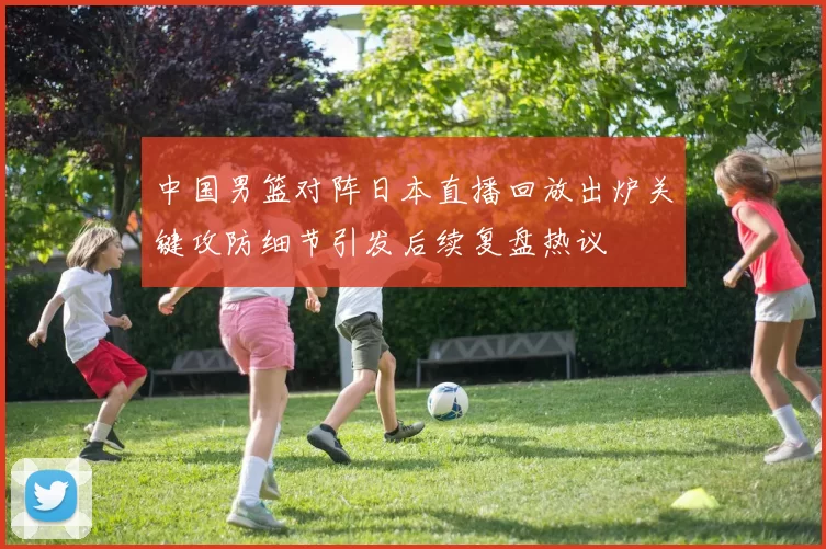 中国男篮对阵日本直播回放出炉关键攻防细节引发后续复盘热议