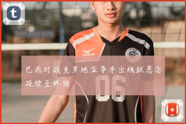 巴西对战克罗地亚争夺出线权悬念延续至终场
