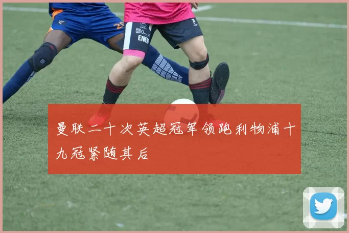 曼联二十次英超冠军领跑利物浦十九冠紧随其后