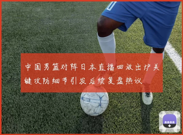 中国男篮对阵日本直播回放出炉关键攻防细节引发后续复盘热议
