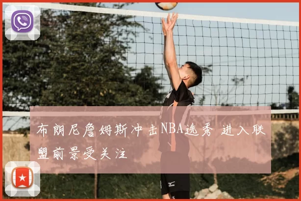 布朗尼詹姆斯冲击NBA选秀 进入联盟前景受关注