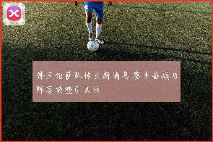 佛罗伦萨队传出新消息 赛季备战与阵容调整引关注