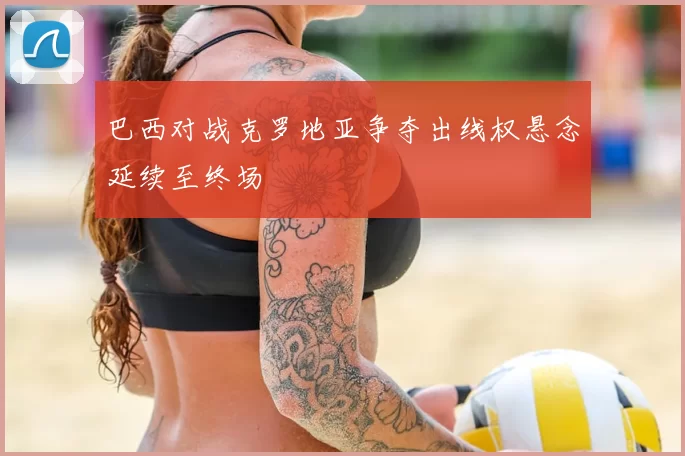 巴西对战克罗地亚争夺出线权悬念延续至终场