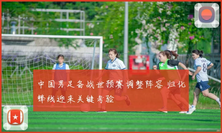 中国男足备战世预赛调整阵容 归化锋线迎来关键考验