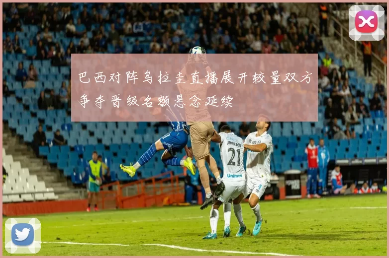 巴西对阵乌拉圭直播展开较量双方争夺晋级名额悬念延续