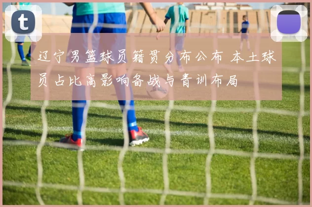 辽宁男篮球员籍贯分布公布 本土球员占比高影响备战与青训布局