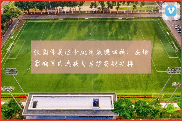 张国伟奥运会跳高表现回顾：成绩影响国内选拔与后续备战安排
