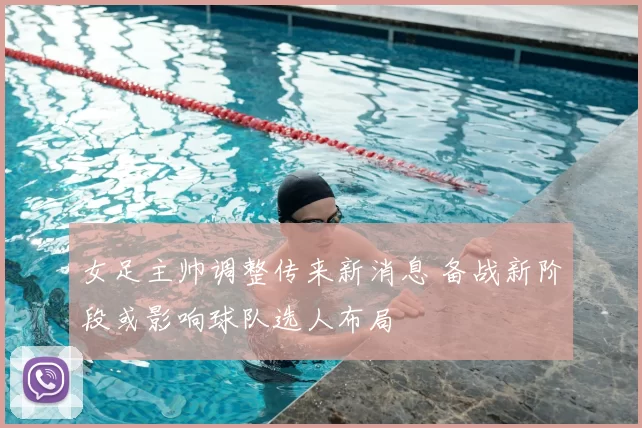 女足主帅调整传来新消息 备战新阶段或影响球队选人布局