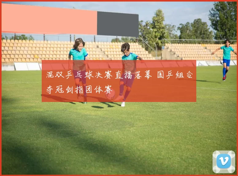 混双乒乓球决赛直播落幕 国乒组合夺冠剑指团体赛