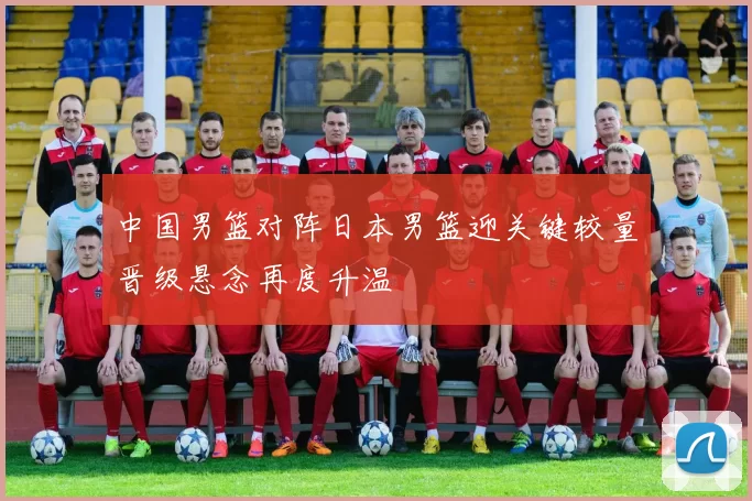 中国男篮对阵日本男篮迎关键较量晋级悬念再度升温