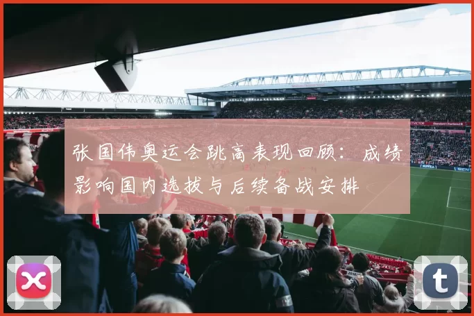 张国伟奥运会跳高表现回顾：成绩影响国内选拔与后续备战安排