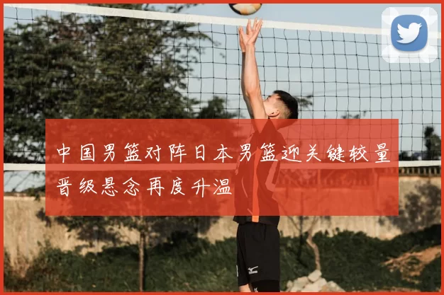 中国男篮对阵日本男篮迎关键较量晋级悬念再度升温